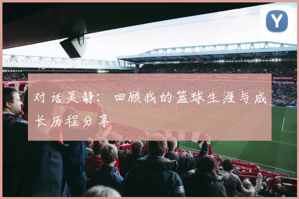 对话吴静：回顾我的篮球生涯与成长历程分享