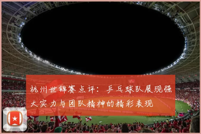 杭州世锦赛点评：乒乓球队展现强大实力与团队精神的精彩表现