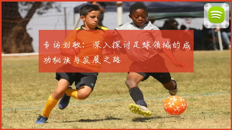 专访刘敏：深入探讨足球领域的成功秘诀与发展之路
