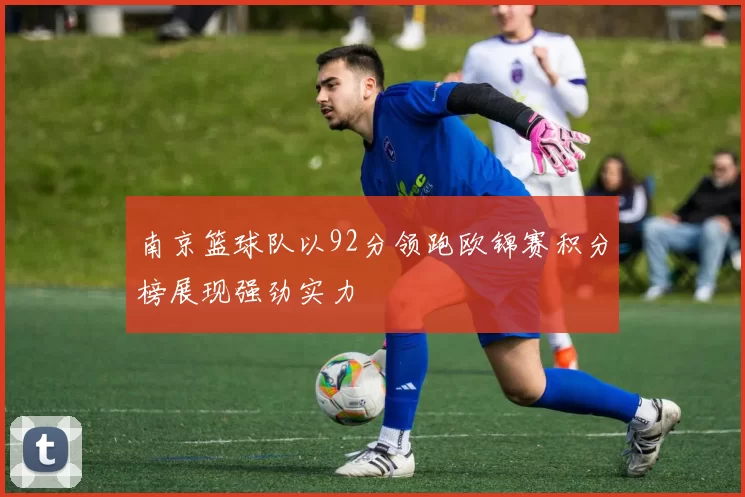 南京篮球队以92分领跑欧锦赛积分榜展现强劲实力
