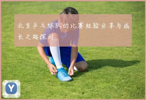 北京乒乓球队的比赛经验分享与成长之路探讨